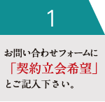 お問い合わせフォームに「契約立会希望」とご記入下さい。