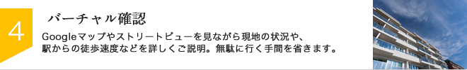 STEP4：バーチャル確認　Googleマップやストリートビューを見ながら現地の状況や、駅からの徒歩速度などを詳しくご説明。無駄に行く手間を省きます。