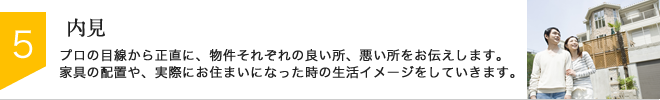 STEP5：内見　プロの目線から正直に、物件それぞれの良い所、悪い所をお伝えします。家具の配置や、実際にお住まいになった時の生活イメージをしていきます。