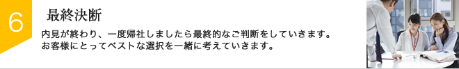 STEP6：最終決断　内見が終わり、一度帰社しましたら最終的なご判断をしていきます。お客様にとってベストな選択を一緒に考えていきます。