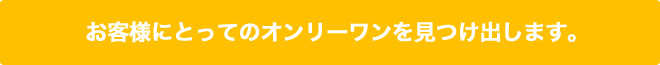 お客様にとってのオンリーワンを見つけ出します！