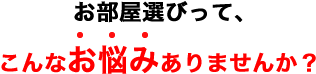 お部屋選びって、こんなお悩みありませんか？