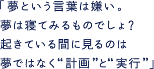 「夢という言葉は嫌い。夢は寝てみるものでしょ？起きている間に見るのは夢ではなく“計画”と“実行”」