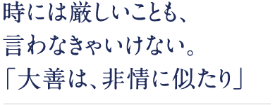 時には厳しいことも、言わなきゃいけない。「大善は、非情に似たり」