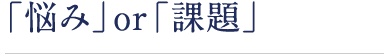 「悩み」or「課題」