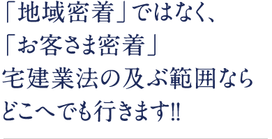 「地域密着」ではなく、「お客さま密着」宅建業法の及ぶ範囲ならどこへでも行きます！！