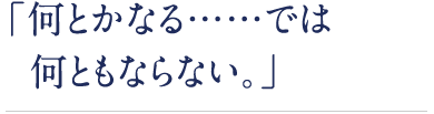 「何とかなる……では何ともならない。」