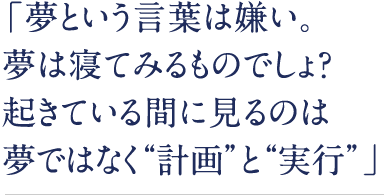 「夢という言葉は嫌い。夢は寝てみるものでしょ？起きている間に見るのは夢ではなく“計画”と“実行”」