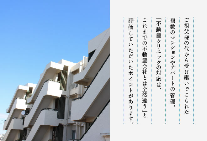 ご祖父様の代から受け継いでこられた複数のマンションやアパートの管理。「不動産クリニックの対応は、これまでの不動産会社とは全然違う」と評価していただいたポイントがあります。