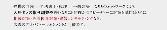 提携の弁護士・司法書士・税理士・一級建築士などとのネットワークにより、入居者との権利調整や諍いなどにも的確かつスピーディーに対策を講じるとともに、相続対策・各種税金対策・建替コンサルティングなど、広義のプロパティーマネジメントが可能です。