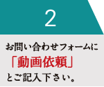 お問い合わせフォームに「動画依頼」とご記入下さい。