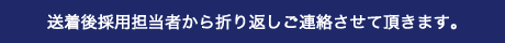 送着後採用担当者から折り返しご連絡させて頂きます。