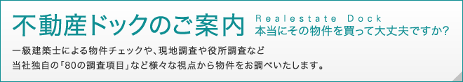 不動産ドックのご案内　本当にその物件を買って大丈夫ですか？一級建築士による物件チェックや、現地調査や役所調査など当社独自の「80の調査項目」など様々な視点から物件をお調べいたします。