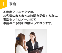 STEP1:来店　不動産クリニックでは、お客様にまとまった時間を提供する為に、電話もしくはメールにて事前のご予約をお願いしております。