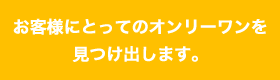 お客様にとってのオンリーワンを見つけ出します！