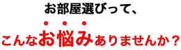 お部屋選びって、こんなお悩みありませんか？
