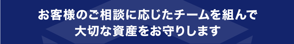 お客様のご相談に応じたチームを組んで大切な資産をお守りします