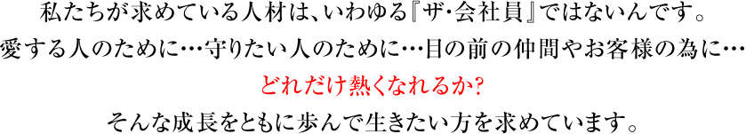 私たちが求めている人材は、いわゆる『ザ・会社員』ではないんです。愛する人のために・・・守りたい人のために・・・目の前の仲間やお客様の為に・・・どれだけ熱くなれるか？そんな成長をともに歩んで生きたい方を求めています。