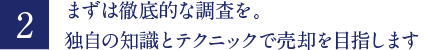 まずは徹底的な調査を。独自の知識とテクニックで売却を目指します