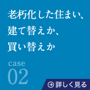 case02老朽化した住まい、建て替えか、買い替えか