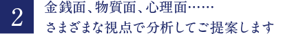 金銭面、物質面、心理面・・・さまざまな視点で分析してご提案します